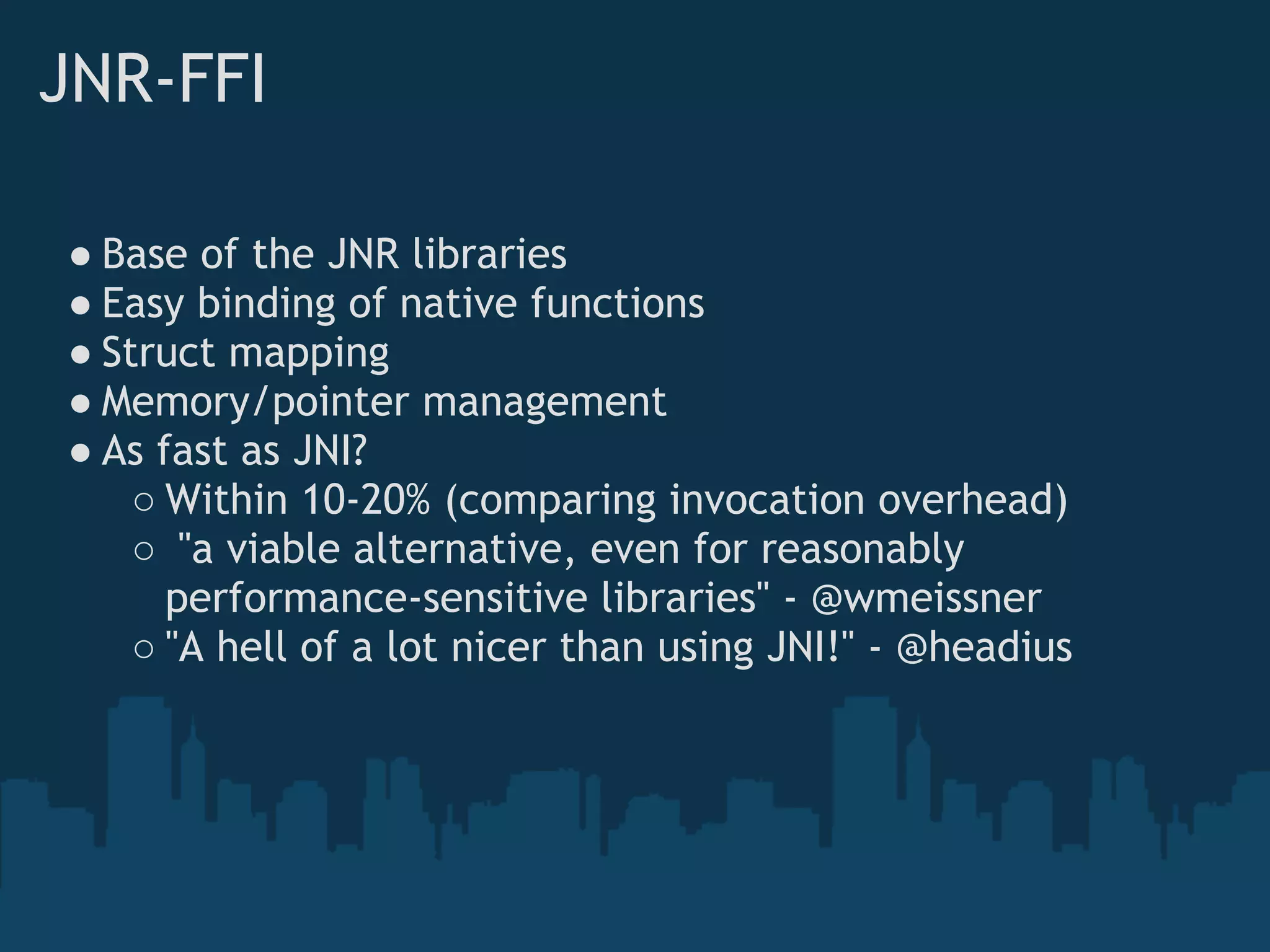 JNR-FFI

● Base of the JNR libraries
● Easy binding of native functions
● Struct mapping
● Memory/pointer management
● As fast as JNI?
    ○ Within 10-20% (comparing invocation overhead)
    ○  "a viable alternative, even for reasonably
      performance-sensitive libraries" - @wmeissner
    ○ "A hell of a lot nicer than using JNI!" - @headius
 