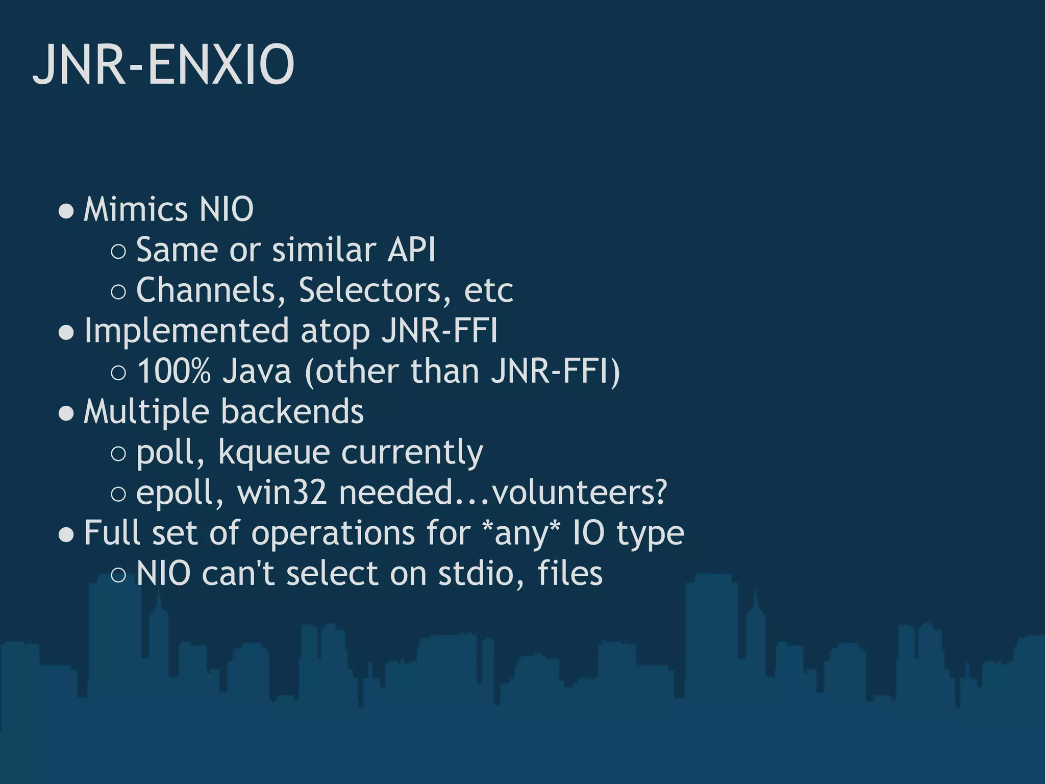 JNR-ENXIO

● Mimics NIO
    ○ Same or similar API
    ○ Channels, Selectors, etc
● Implemented atop JNR-FFI
    ○ 100% Java (other than JNR-FFI)
● Multiple backends
    ○ poll, kqueue currently
    ○ epoll, win32 needed...volunteers?
● Full set of operations for *any* IO type
    ○ NIO can't select on stdio, files
 