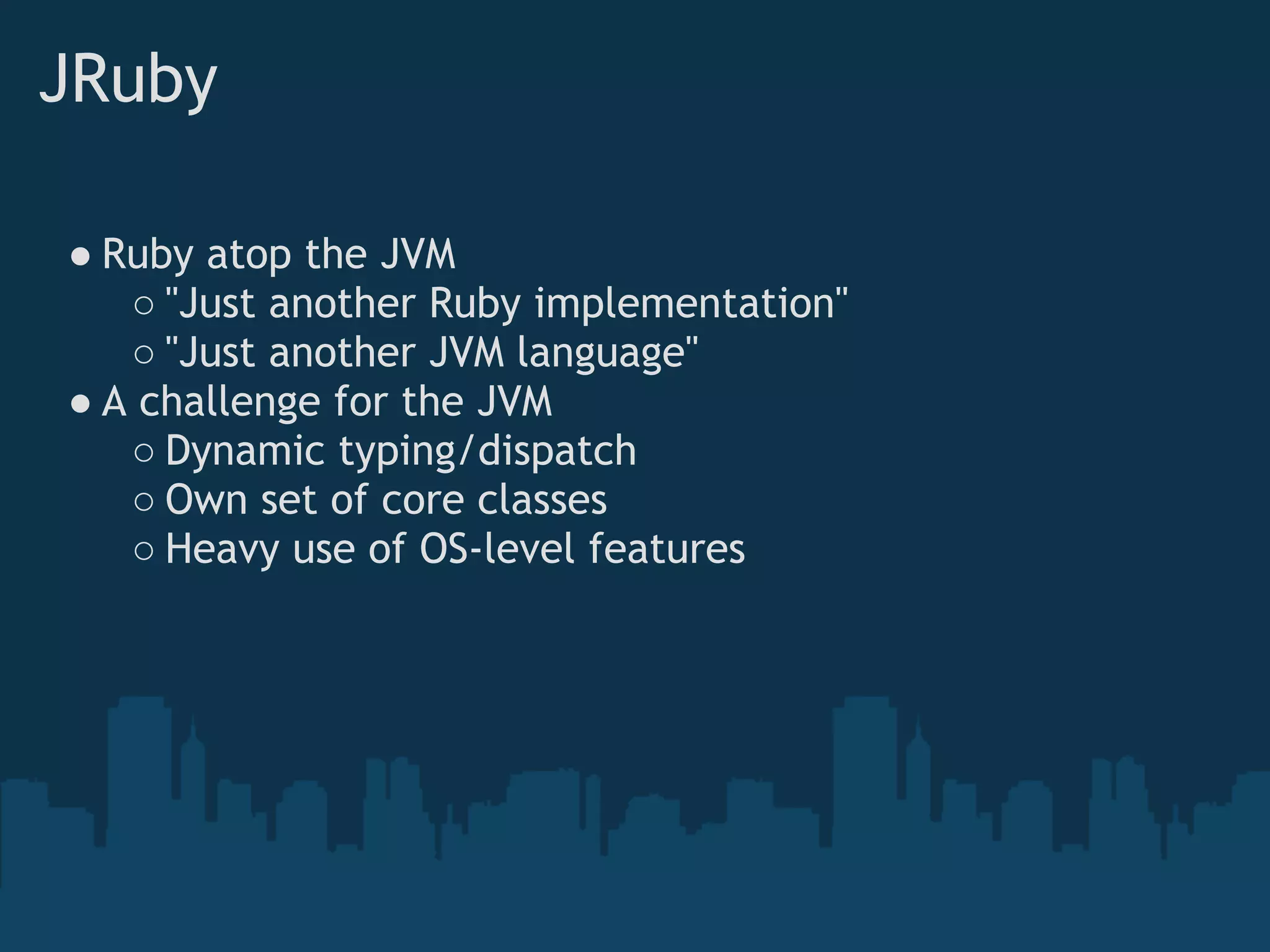 JRuby

● Ruby atop the JVM
   ○ "Just another Ruby implementation"
   ○ "Just another JVM language"
● A challenge for the JVM
   ○ Dynamic typing/dispatch
   ○ Own set of core classes
   ○ Heavy use of OS-level features
 