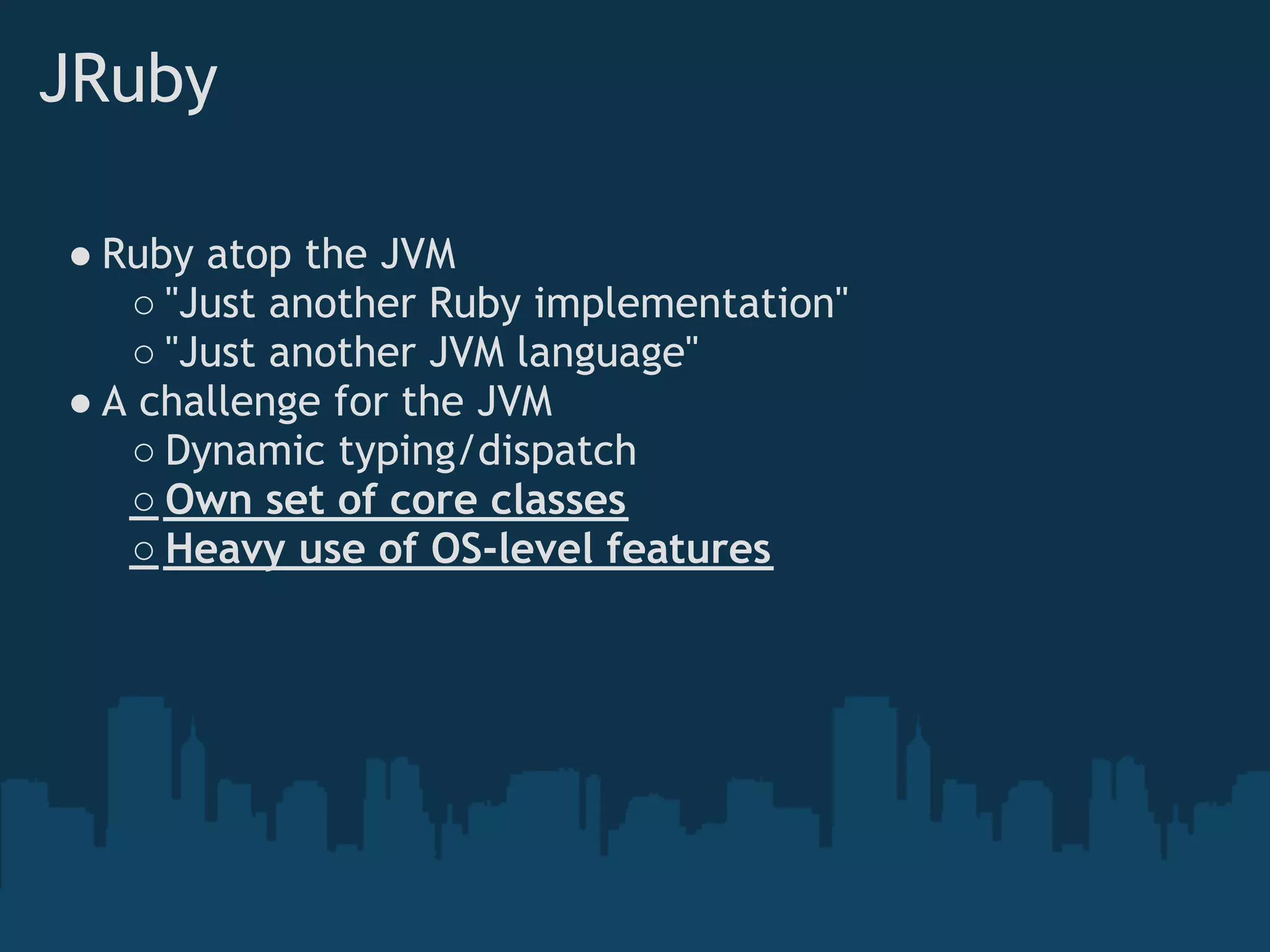 JRuby

● Ruby atop the JVM
   ○ "Just another Ruby implementation"
   ○ "Just another JVM language"
● A challenge for the JVM
   ○ Dynamic typing/dispatch
   ○ Own set of core classes
   ○ Heavy use of OS-level features
 