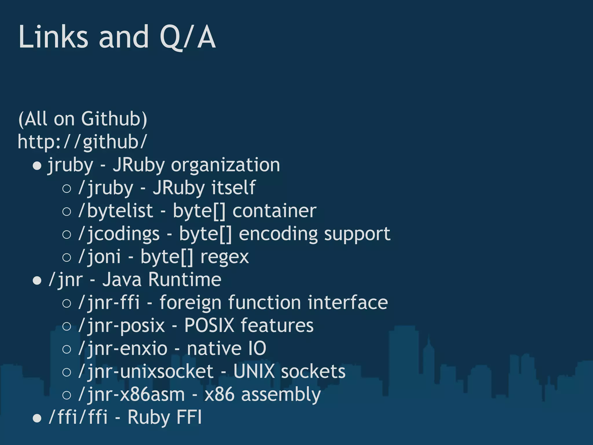 Links and Q/A

(All on Github)
http://github/
  ● jruby - JRuby organization
      ○ /jruby - JRuby itself
      ○ /bytelist - byte[] container
      ○ /jcodings - byte[] encoding support
      ○ /joni - byte[] regex
  ● /jnr - Java Runtime
      ○ /jnr-ffi - foreign function interface
      ○ /jnr-posix - POSIX features
      ○ /jnr-enxio - native IO
      ○ /jnr-unixsocket - UNIX sockets
      ○ /jnr-x86asm - x86 assembly
  ● /ffi/ffi - Ruby FFI
 