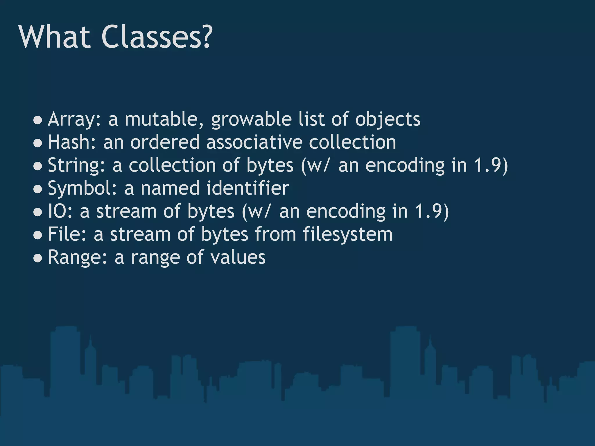 What Classes?

● Array: a mutable, growable list of objects
● Hash: an ordered associative collection
● String: a collection of bytes (w/ an encoding in 1.9)
● Symbol: a named identifier
● IO: a stream of bytes (w/ an encoding in 1.9)
● File: a stream of bytes from filesystem
● Range: a range of values
 