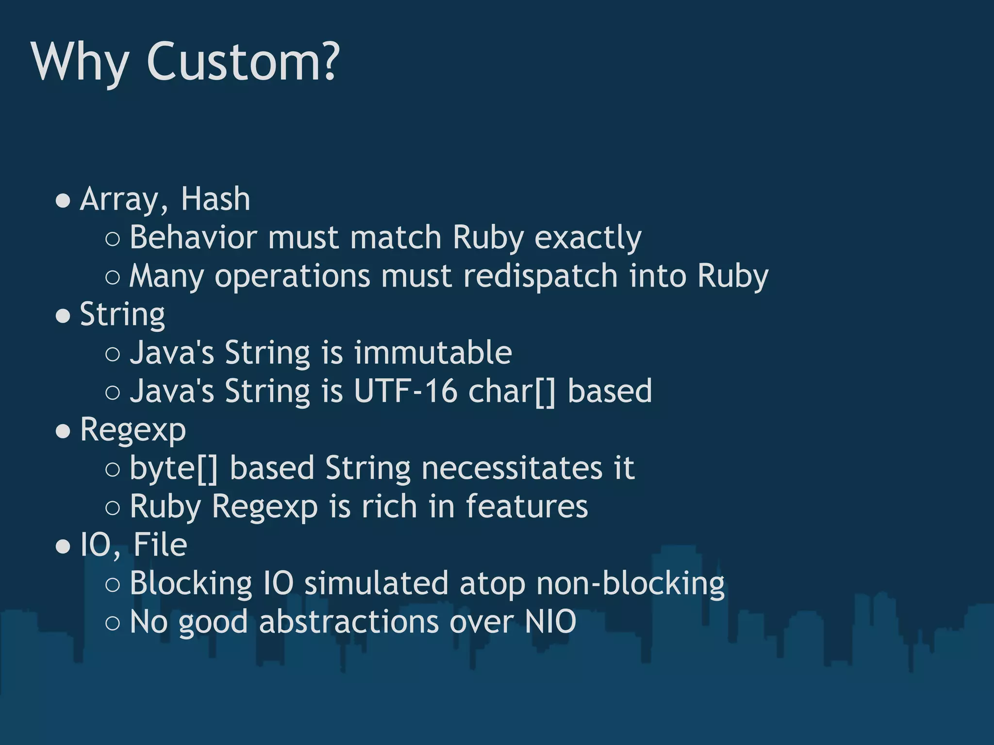 Why Custom?

● Array, Hash
    ○ Behavior must match Ruby exactly
    ○ Many operations must redispatch into Ruby
● String
    ○ Java's String is immutable
    ○ Java's String is UTF-16 char[] based
● Regexp
    ○ byte[] based String necessitates it
    ○ Ruby Regexp is rich in features
● IO, File
    ○ Blocking IO simulated atop non-blocking
    ○ No good abstractions over NIO
 