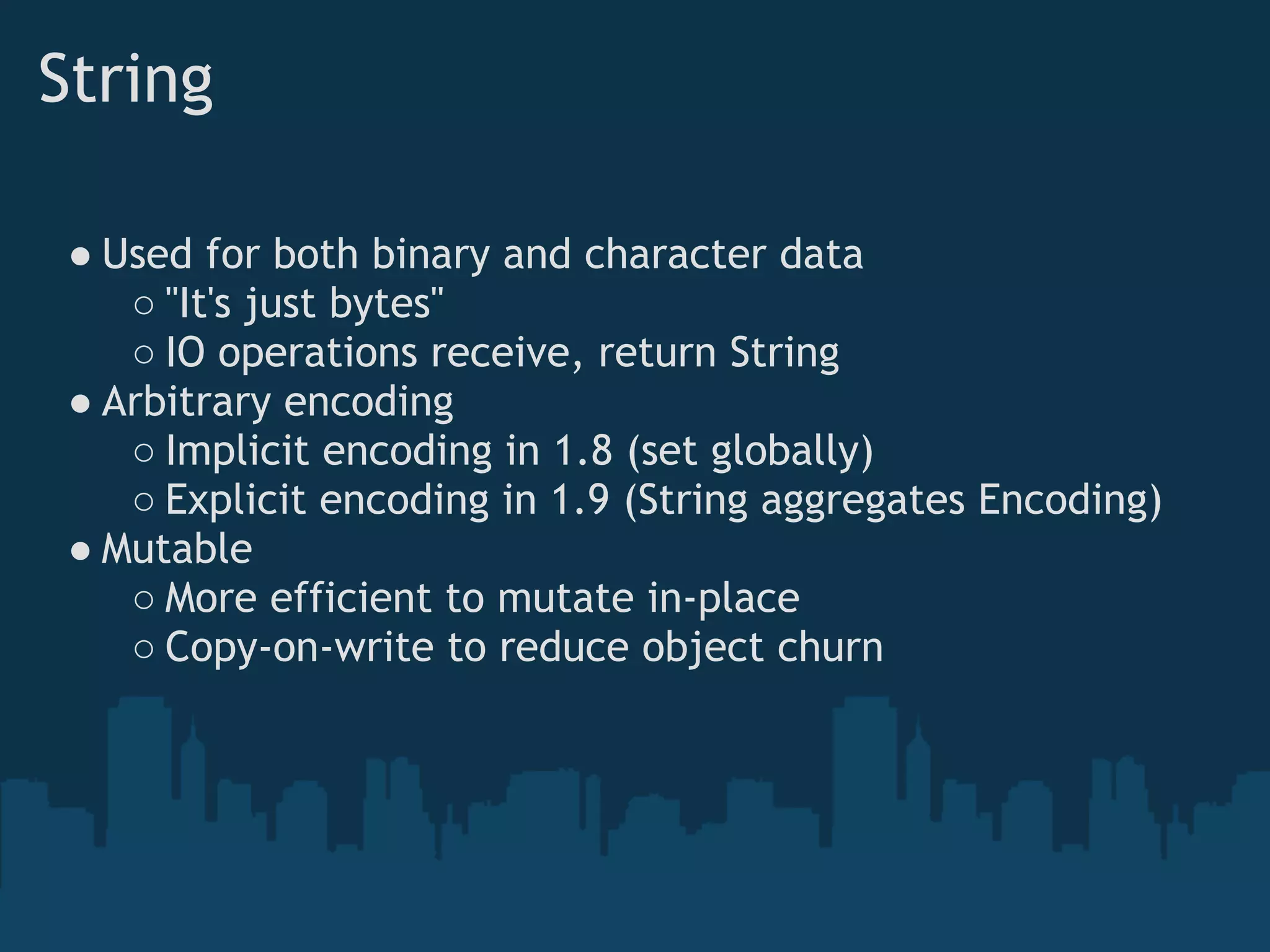 String

 ● Used for both binary and character data
    ○ "It's just bytes"
    ○ IO operations receive, return String
 ● Arbitrary encoding
    ○ Implicit encoding in 1.8 (set globally)
    ○ Explicit encoding in 1.9 (String aggregates Encoding)
 ● Mutable
    ○ More efficient to mutate in-place
    ○ Copy-on-write to reduce object churn
 