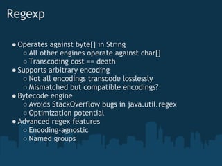 Regexp

● Operates against byte[] in String
   ○ All other engines operate against char[]
   ○ Transcoding cost == death
● Supports arbitrary encoding
   ○ Not all encodings transcode losslessly
   ○ Mismatched but compatible encodings?
● Bytecode engine
   ○ Avoids StackOverflow bugs in java.util.regex
   ○ Optimization potential
● Advanced regex features
   ○ Encoding-agnostic
   ○ Named groups
 