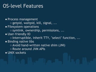 OS-level Features

● Process management
    ○ getpid, waitpid, kill, signal, ...
● Filesystem operations
    ○ symlink, ownership, permissions, ...
● User-friendly IO
    ○ Interruptible, inherit TTY, "select" function, ...
● Binding native libs
    ○ Avoid hand-written native shim (JNI)
    ○ Route around JVM APIs
● UNIX sockets
 