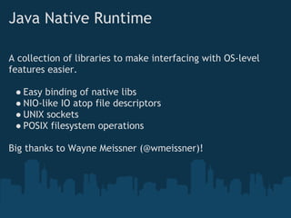 Java Native Runtime

A collection of libraries to make interfacing with OS-level
features easier.

 ● Easy binding of native libs
 ● NIO-like IO atop file descriptors
 ● UNIX sockets
 ● POSIX filesystem operations

Big thanks to Wayne Meissner (@wmeissner)!
 