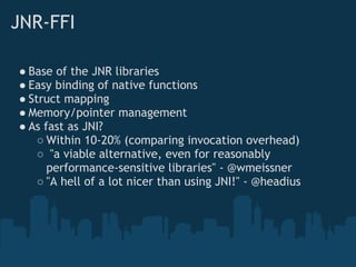 JNR-FFI

● Base of the JNR libraries
● Easy binding of native functions
● Struct mapping
● Memory/pointer management
● As fast as JNI?
    ○ Within 10-20% (comparing invocation overhead)
    ○  "a viable alternative, even for reasonably
      performance-sensitive libraries" - @wmeissner
    ○ "A hell of a lot nicer than using JNI!" - @headius
 