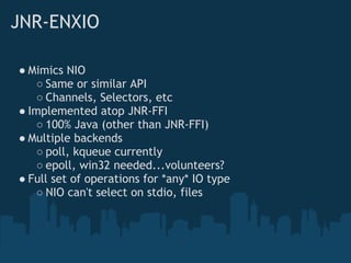 JNR-ENXIO

● Mimics NIO
    ○ Same or similar API
    ○ Channels, Selectors, etc
● Implemented atop JNR-FFI
    ○ 100% Java (other than JNR-FFI)
● Multiple backends
    ○ poll, kqueue currently
    ○ epoll, win32 needed...volunteers?
● Full set of operations for *any* IO type
    ○ NIO can't select on stdio, files
 