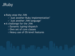 JRuby

● Ruby atop the JVM
   ○ "Just another Ruby implementation"
   ○ "Just another JVM language"
● A challenge for the JVM
   ○ Dynamic typing/dispatch
   ○ Own set of core classes
   ○ Heavy use of OS-level features
 