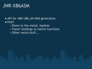 JNR-X86ASM

● API for x86/x86_64 ASM generation
● Huh?
   ○ Down to the metal, baybee
   ○ Faster bindings to native functions
   ○ Other weird stuff...
 