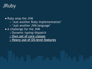 JRuby

● Ruby atop the JVM
   ○ "Just another Ruby implementation"
   ○ "Just another JVM language"
● A challenge for the JVM
   ○ Dynamic typing/dispatch
   ○ Own set of core classes
   ○ Heavy use of OS-level features
 