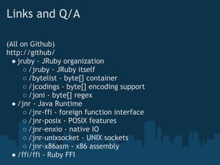 Links and Q/A

(All on Github)
http://github/
  ● jruby - JRuby organization
      ○ /jruby - JRuby itself
      ○ /bytelist - byte[] container
      ○ /jcodings - byte[] encoding support
      ○ /joni - byte[] regex
  ● /jnr - Java Runtime
      ○ /jnr-ffi - foreign function interface
      ○ /jnr-posix - POSIX features
      ○ /jnr-enxio - native IO
      ○ /jnr-unixsocket - UNIX sockets
      ○ /jnr-x86asm - x86 assembly
  ● /ffi/ffi - Ruby FFI
 