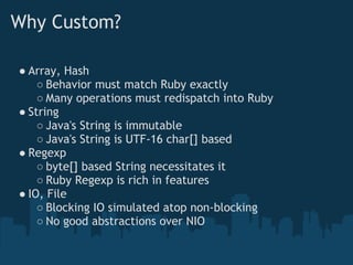 Why Custom?

● Array, Hash
    ○ Behavior must match Ruby exactly
    ○ Many operations must redispatch into Ruby
● String
    ○ Java's String is immutable
    ○ Java's String is UTF-16 char[] based
● Regexp
    ○ byte[] based String necessitates it
    ○ Ruby Regexp is rich in features
● IO, File
    ○ Blocking IO simulated atop non-blocking
    ○ No good abstractions over NIO
 