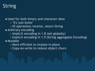 String

 ● Used for both binary and character data
    ○ "It's just bytes"
    ○ IO operations receive, return String
 ● Arbitrary encoding
    ○ Implicit encoding in 1.8 (set globally)
    ○ Explicit encoding in 1.9 (String aggregates Encoding)
 ● Mutable
    ○ More efficient to mutate in-place
    ○ Copy-on-write to reduce object churn
 