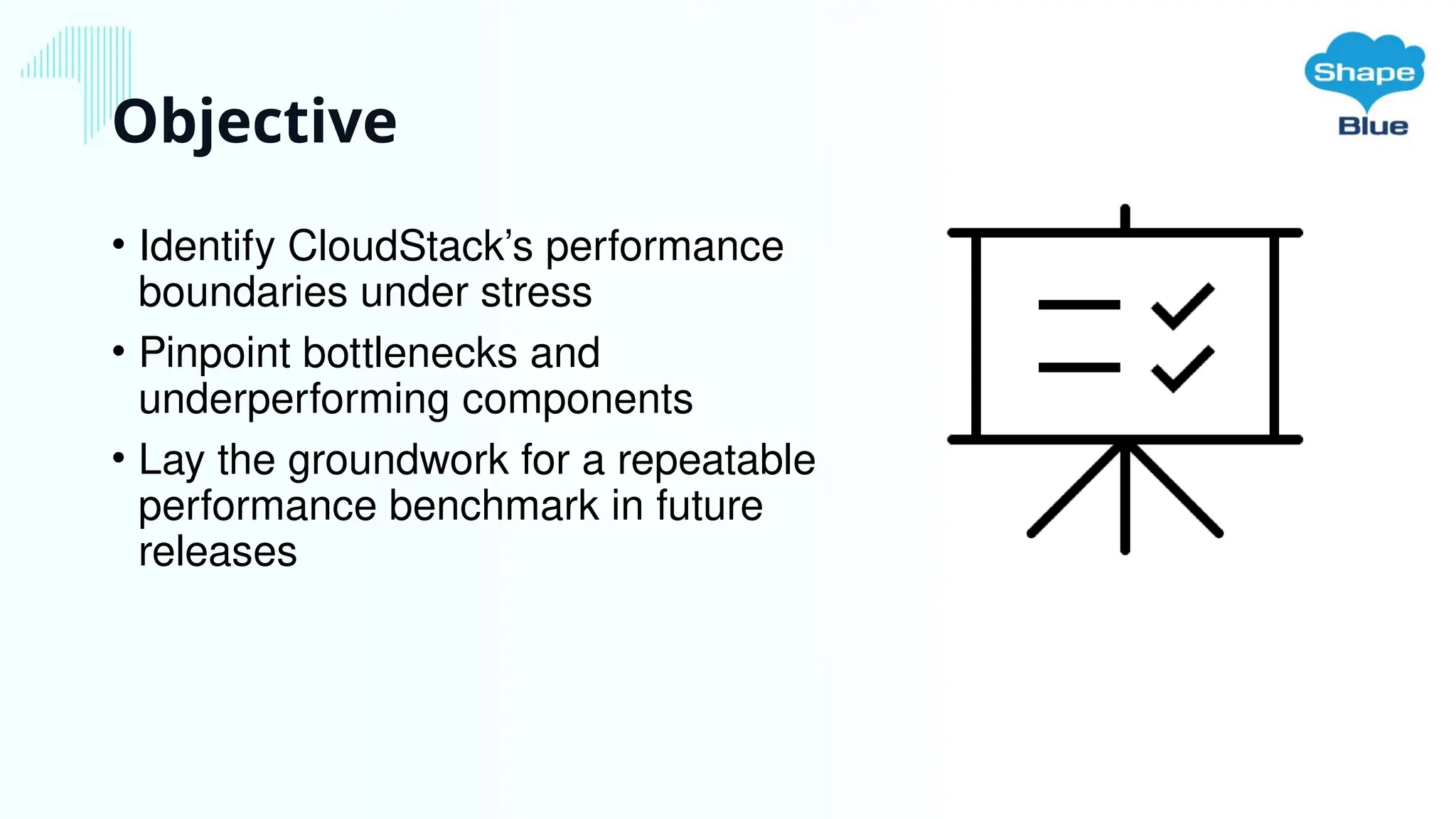 Objective
• Identify CloudStack’s performance
boundaries under stress
• Pinpoint bottlenecks and
underperforming components
• Lay the groundwork for a repeatable
performance benchmark in future
releases
 