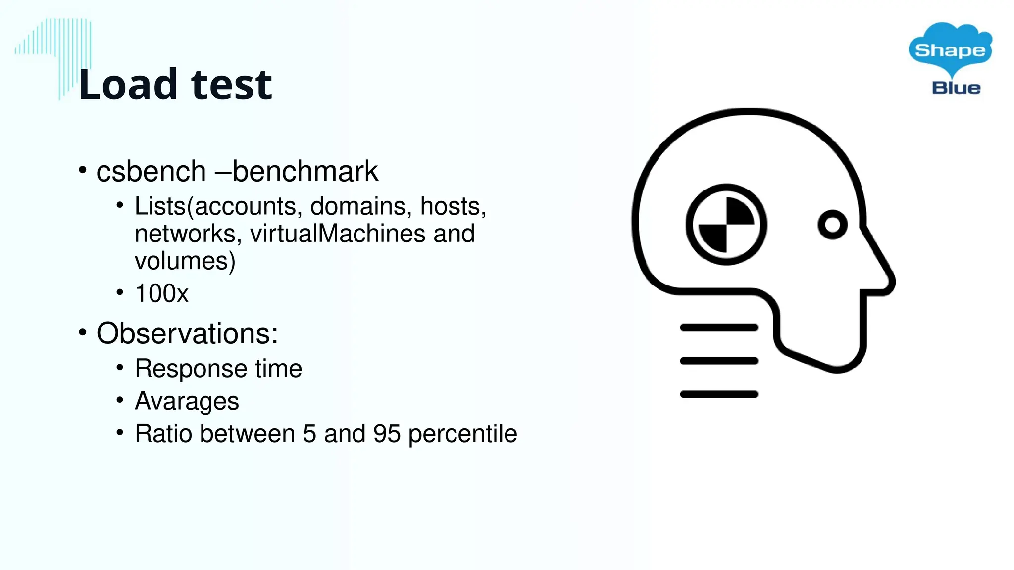 Load test
• csbench –benchmark
• Lists(accounts, domains, hosts,
networks, virtualMachines and
volumes)
• 100x
• Observations:
• Response time
• Avarages
• Ratio between 5 and 95 percentile
 