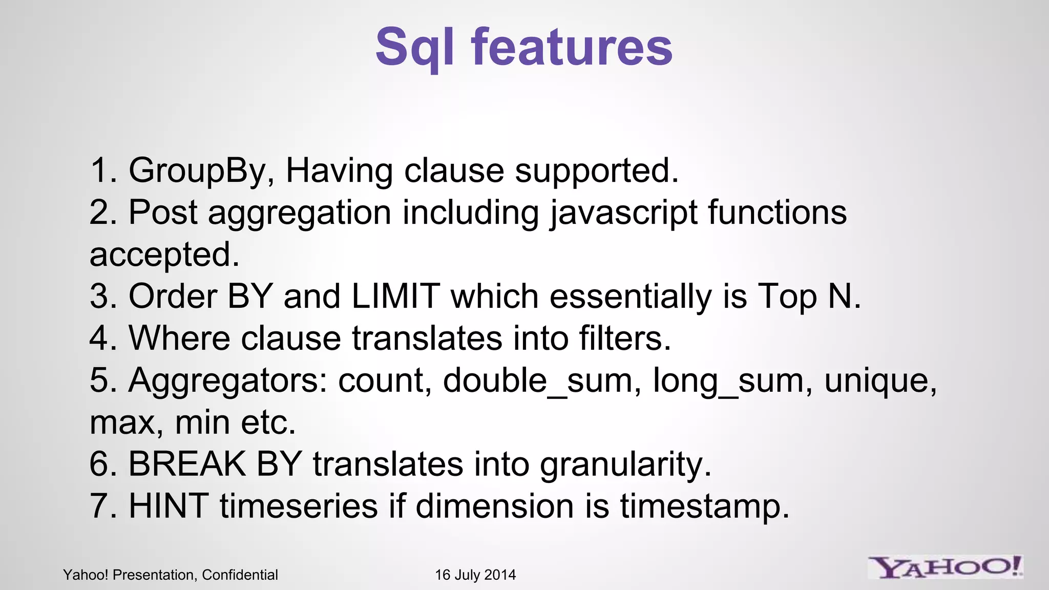 Yahoo! Presentation, Confidential 16 July 2014
Sql features
1. GroupBy, Having clause supported.
2. Post aggregation including javascript functions
accepted.
3. Order BY and LIMIT which essentially is Top N.
4. Where clause translates into filters.
5. Aggregators: count, double_sum, long_sum, unique,
max, min etc.
6. BREAK BY translates into granularity.
7. HINT timeseries if dimension is timestamp.
 