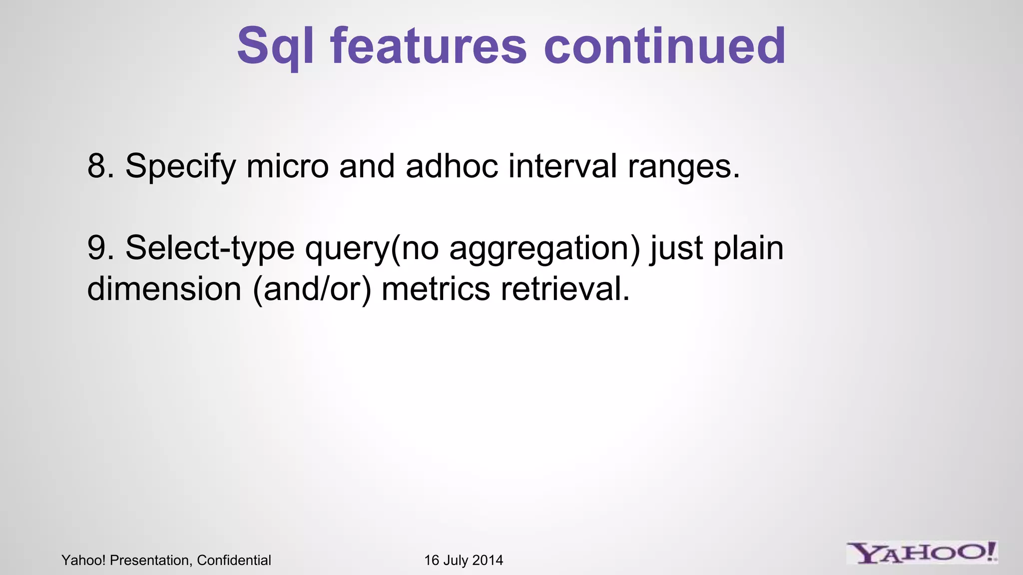 Yahoo! Presentation, Confidential 16 July 2014
Sql features continued
8. Specify micro and adhoc interval ranges.
9. Select-type query(no aggregation) just plain
dimension (and/or) metrics retrieval.
 