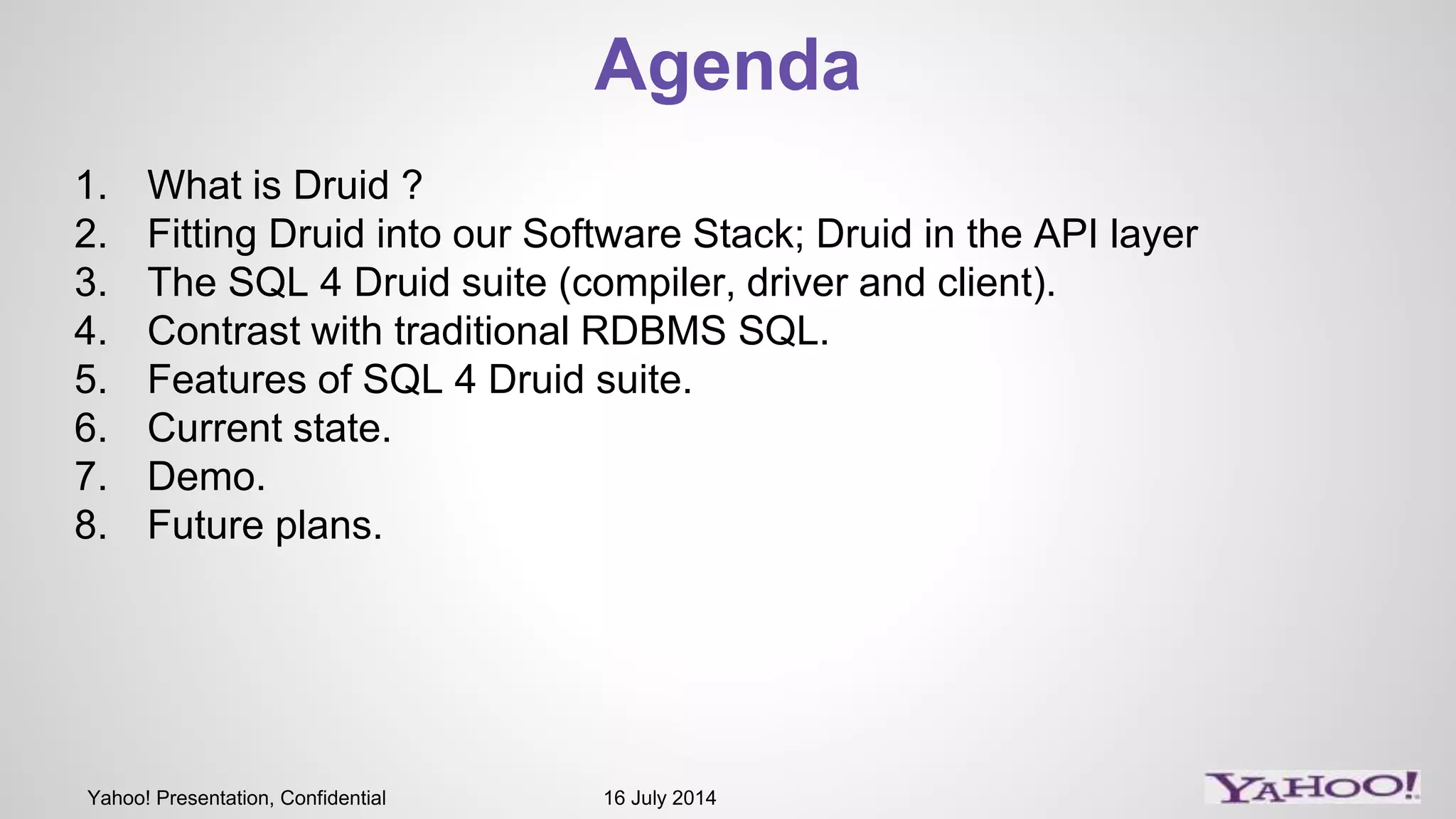 Yahoo! Presentation, Confidential 16 July 2014
Agenda
1. What is Druid ?
2. Fitting Druid into our Software Stack; Druid in the API layer
3. The SQL 4 Druid suite (compiler, driver and client).
4. Contrast with traditional RDBMS SQL.
5. Features of SQL 4 Druid suite.
6. Current state.
7. Demo.
8. Future plans.
 