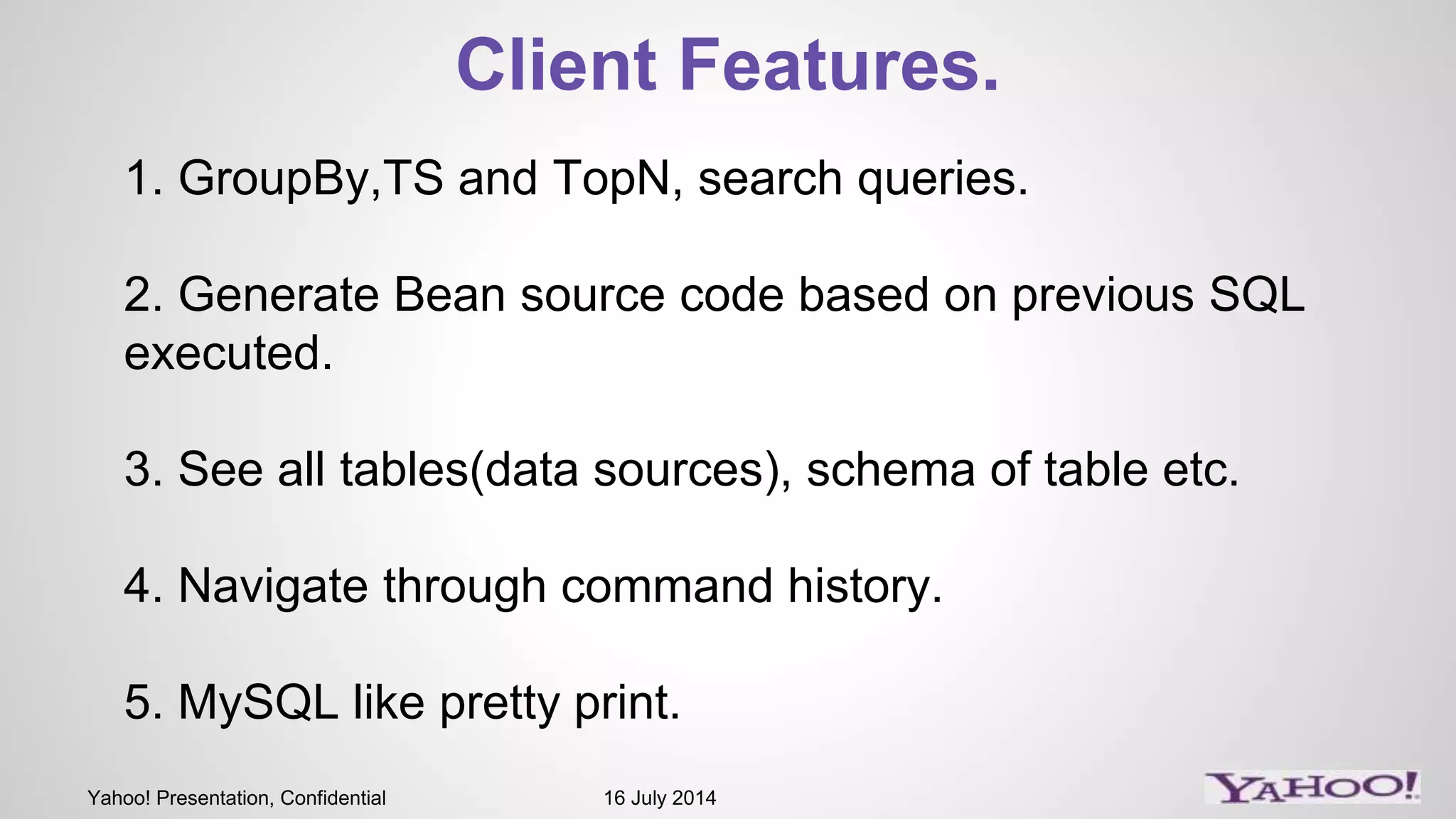 Yahoo! Presentation, Confidential 16 July 2014
Client Features.
1. GroupBy,TS and TopN, search queries.
2. Generate Bean source code based on previous SQL
executed.
3. See all tables(data sources), schema of table etc.
4. Navigate through command history.
5. MySQL like pretty print.
 