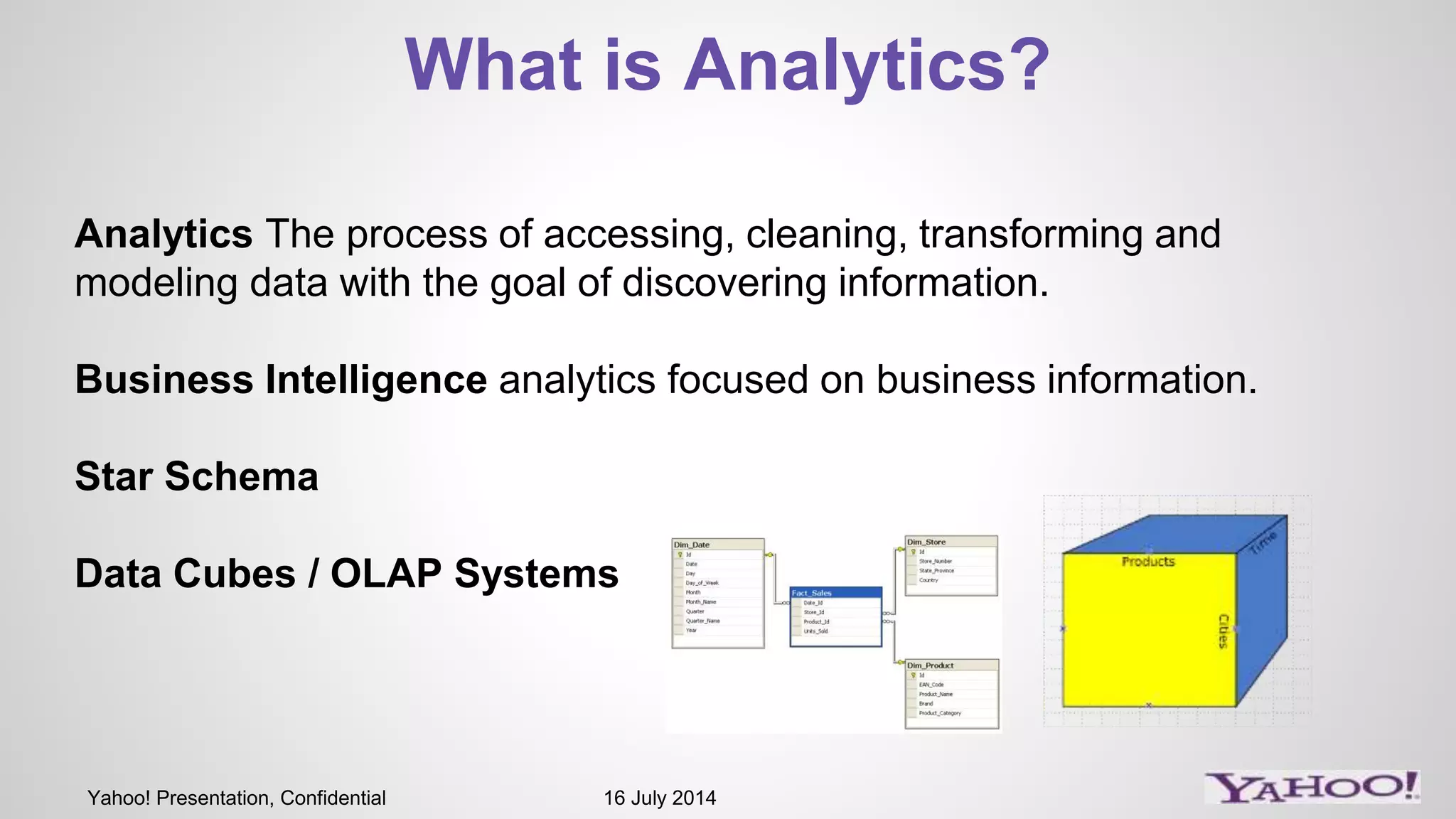 Yahoo! Presentation, Confidential 16 July 2014
What is Analytics?
Analytics The process of accessing, cleaning, transforming and
modeling data with the goal of discovering information.
Business Intelligence analytics focused on business information.
Star Schema
Data Cubes / OLAP Systems
 