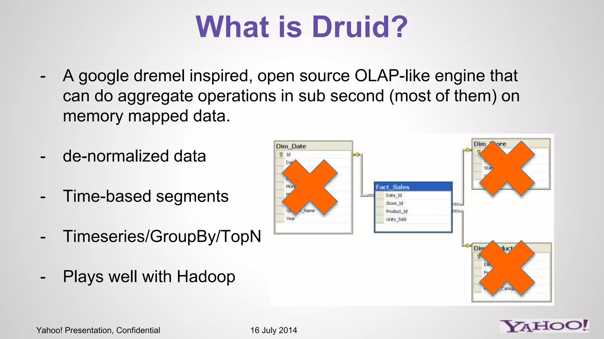 Yahoo! Presentation, Confidential 16 July 2014
What is Druid?
- A google dremel inspired, open source OLAP-like engine that
can do aggregate operations in sub second (most of them) on
memory mapped data.
- de-normalized data
- Time-based segments
- Timeseries/GroupBy/TopN
- Plays well with Hadoop
 