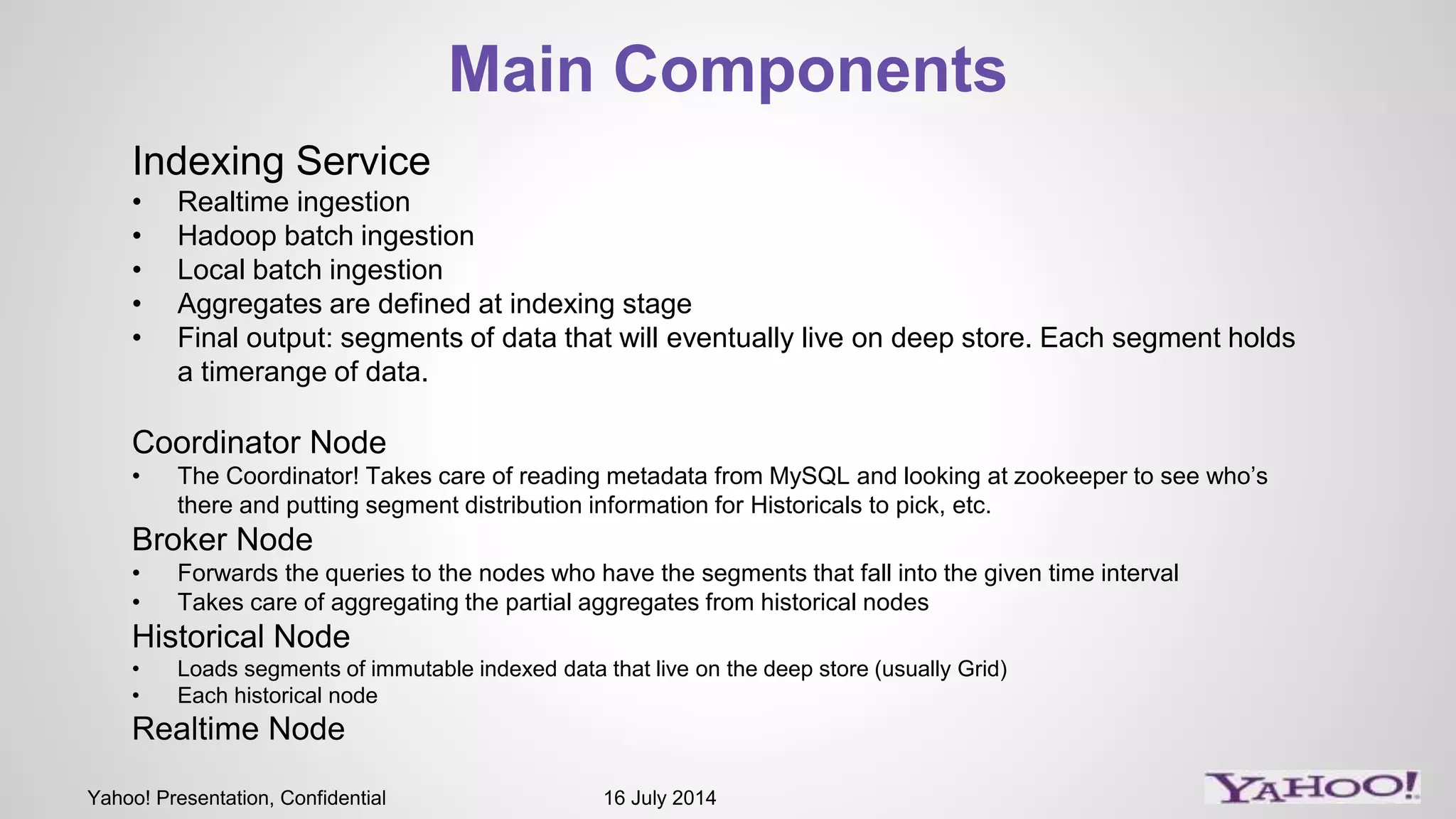 Yahoo! Presentation, Confidential 16 July 2014
Main Components
Indexing Service
• Realtime ingestion
• Hadoop batch ingestion
• Local batch ingestion
• Aggregates are defined at indexing stage
• Final output: segments of data that will eventually live on deep store. Each segment holds
a timerange of data.
Coordinator Node
• The Coordinator! Takes care of reading metadata from MySQL and looking at zookeeper to see who’s
there and putting segment distribution information for Historicals to pick, etc.
Broker Node
• Forwards the queries to the nodes who have the segments that fall into the given time interval
• Takes care of aggregating the partial aggregates from historical nodes
Historical Node
• Loads segments of immutable indexed data that live on the deep store (usually Grid)
• Each historical node
Realtime Node
 