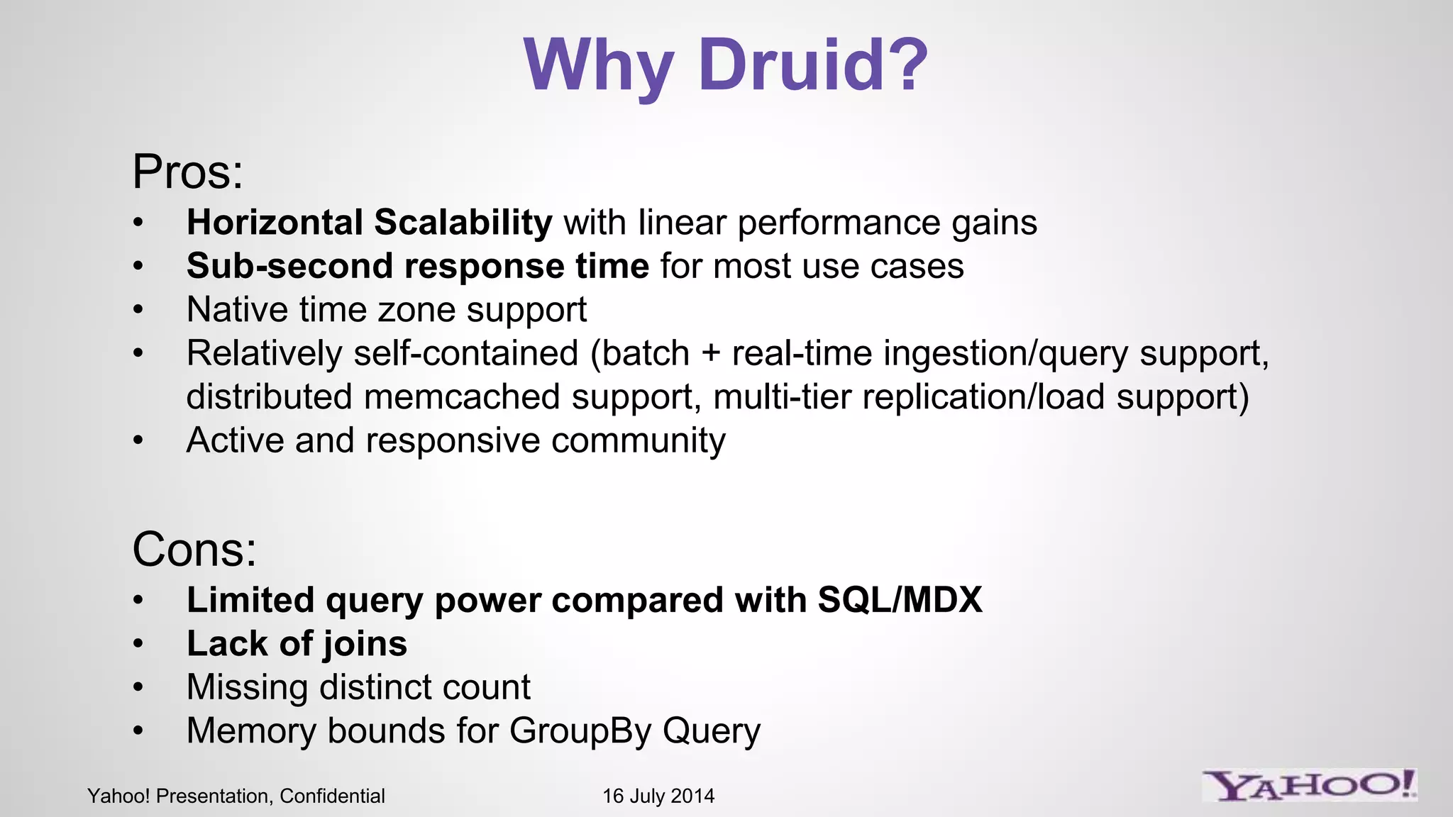 Yahoo! Presentation, Confidential 16 July 2014
Why Druid?
Pros:
• Horizontal Scalability with linear performance gains
• Sub-second response time for most use cases
• Native time zone support
• Relatively self-contained (batch + real-time ingestion/query support,
distributed memcached support, multi-tier replication/load support)
• Active and responsive community
Cons:
• Limited query power compared with SQL/MDX
• Lack of joins
• Missing distinct count
• Memory bounds for GroupBy Query
 