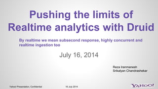 Yahoo! Presentation, Confidential 16 July 2014
July 16, 2014
Pushing the limits of
Realtime analytics with Druid
Reza Iranmanesh
Srikalyan Chandrashekar
By realtime we mean subsecond response, highly concurrent and
realtime ingestion too
 