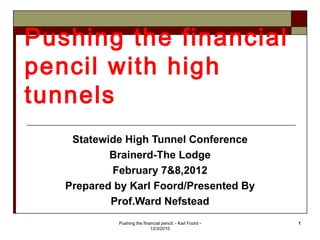 Pushing the financial
pencil with high
tunnels
    Statewide High Tunnel Conference
           Brainerd-The Lodge
           February 7&8,2012
   Prepared by Karl Foord/Presented By
           Prof.Ward Nefstead
            Pushing the financial pencil: - Karl Foord -   1
                            12/3/2010
 