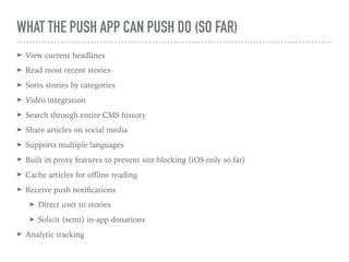 WHAT THE PUSH APP CAN PUSH DO (SO FAR)
➤ View current headlines
➤ Read most recent stories
➤ Sorts stories by categories
➤ Video integration
➤ Search through entire CMS history
➤ Share articles on social media
➤ Supports multiple languages
➤ Built in proxy features to prevent site blocking (iOS only so far)
➤ Cache articles for oﬄine reading
➤ Receive push notiﬁcations
➤ Direct user to stories
➤ Solicit (semi) in-app donations
➤ Analytic tracking
 
