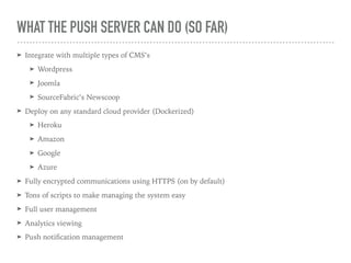 WHAT THE PUSH SERVER CAN DO (SO FAR)
➤ Integrate with multiple types of CMS’s
➤ Wordpress
➤ Joomla
➤ SourceFabric’s Newscoop
➤ Deploy on any standard cloud provider (Dockerized)
➤ Heroku
➤ Amazon
➤ Google
➤ Azure
➤ Fully encrypted communications using HTTPS (on by default)
➤ Tons of scripts to make managing the system easy
➤ Full user management
➤ Analytics viewing
➤ Push notiﬁcation management
 