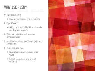 WHY USE PUSH?
➤ Fast setup time
➤ One week instead of 6+ months
➤ Open Source
➤ All code is available for you to take,
modify and improve
➤ Constant updates and features
improvements
➤ Much more stable and faster than just
a web site.
➤ Push notiﬁcations
➤ Incentivizes users to read your
work
➤ Solicit donations and crowd
funding
 