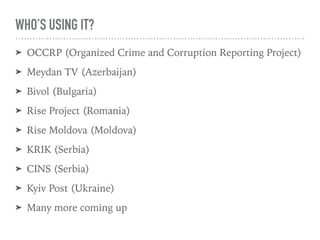 WHO’S USING IT?
➤ OCCRP (Organized Crime and Corruption Reporting Project)
➤ Meydan TV (Azerbaijan)
➤ Bivol (Bulgaria)
➤ Rise Project (Romania)
➤ Rise Moldova (Moldova)
➤ KRIK (Serbia)
➤ CINS (Serbia)
➤ Kyiv Post (Ukraine)
➤ Many more coming up
 