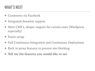 WHAT’S NEXT
➤ Comments via Facebook
➤ Integrated donation support
➤ More CMS’s, deeper support for current ones (Wordpress
especially)
➤ Easier setup
➤ Full Continuous Integration and Continuous Deployment
➤ Built in proxy features to prevent site blocking
➤ Tell me the features you would like to see
 