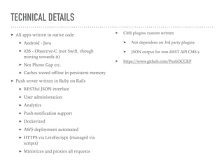 TECHNICAL DETAILS
➤ All apps written in native code
➤ Android - Java
➤ iOS - Objective-C (not Swift, though
moving towards it)
➤ Not Phone Gap etc.
➤ Caches stored oﬄine in persistent memory
➤ Push server written in Ruby on Rails
➤ RESTful JSON interface
➤ User administration
➤ Analytics
➤ Push notiﬁcation support
➤ Dockerized
➤ AWS deployment automated
➤ HTTPS via LetsEncrypt (managed via
scripts)
➤ Minimizes and proxies all requests
➤ CMS plugins custom written
➤ Not dependent on 3rd party plugins
➤ JSON output for non-REST API CMS’s
➤ https://www.github.com/PushOCCRP
 