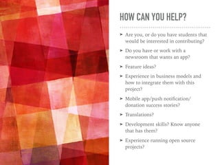 HOW CAN YOU HELP?
➤ Are you, or do you have students that
would be interested in contributing?
➤ Do you have or work with a
newsroom that wants an app?
➤ Feature ideas?
➤ Experience in business models and
how to integrate them with this
project?
➤ Mobile app/push notiﬁcation/
donation success stories?
➤ Translations?
➤ Development skills? Know anyone
that has them?
➤ Experience running open source
projects?
 