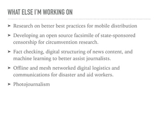 WHAT ELSE I’M WORKING ON
➤ Research on better best practices for mobile distribution
➤ Developing an open source facsimile of state-sponsored
censorship for circumvention research.
➤ Fact checking, digital structuring of news content, and
machine learning to better assist journalists.
➤ Oﬄine and mesh networked digital logistics and
communications for disaster and aid workers.
➤ Photojournalism
 