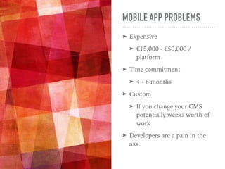MOBILE APP PROBLEMS
➤ Expensive
➤ €15,000 - €50,000 /
platform
➤ Time commitment
➤ 4 - 6 months
➤ Custom
➤ If you change your CMS
potentially weeks worth of
work
➤ Developers are a pain in the
ass
 