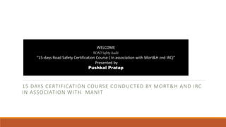 15 DAYS CERTIFICATION COURSE CONDUCTED BY MORT&H AND IRC
IN ASSOCIATION WITH MANIT
WELCOME
ROAD Safety Audit
“15-days Road Safety Certification Course ( In association with Mort&H znd IRC)”
Presented by
Pushkal Pratap
 
