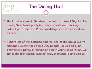 The Dining Hall
 The Fashion shows in the desert, a Jazz or Gazal Night in the
dunes, New Years party in a very private and stunning
natural paradise or a Royal Wedding in a Fort we've done
them all.
 Regardless of the occasion and the size of the group (we've
managed events for up to 5000 people); a wedding, an
anniversary party, a reunion or a new year's celebration, we
can make that special moment truly memorable and unique.
 