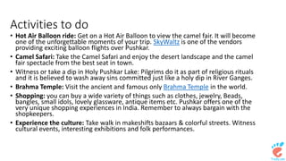 Activities to do 
• Hot Air Balloon ride: Get on a Hot Air Balloon to view the camel fair. It will become 
one of the unforgettable moments of your trip. SkyWaltz is one of the vendors 
providing exciting balloon flights over Pushkar. 
• Camel Safari: Take the Camel Safari and enjoy the desert landscape and the camel 
fair spectacle from the best seat in town. 
• Witness or take a dip in Holy Pushkar Lake: Pilgrims do it as part of religious rituals 
and it is believed to wash away sins committed just like a holy dip in River Ganges. 
• Brahma Temple: Visit the ancient and famous only Brahma Temple in the world. 
• Shopping: you can buy a wide variety of things such as clothes, jewelry, Beads, 
bangles, small idols, lovely glassware, antique items etc. Pushkar offers one of the 
very unique shopping experiences in India. Remember to always bargain with the 
shopkeepers. 
• Experience the culture: Take walk in makeshifts bazaars & colorful streets. Witness 
cultural events, interesting exhibitions and folk performances. 
 