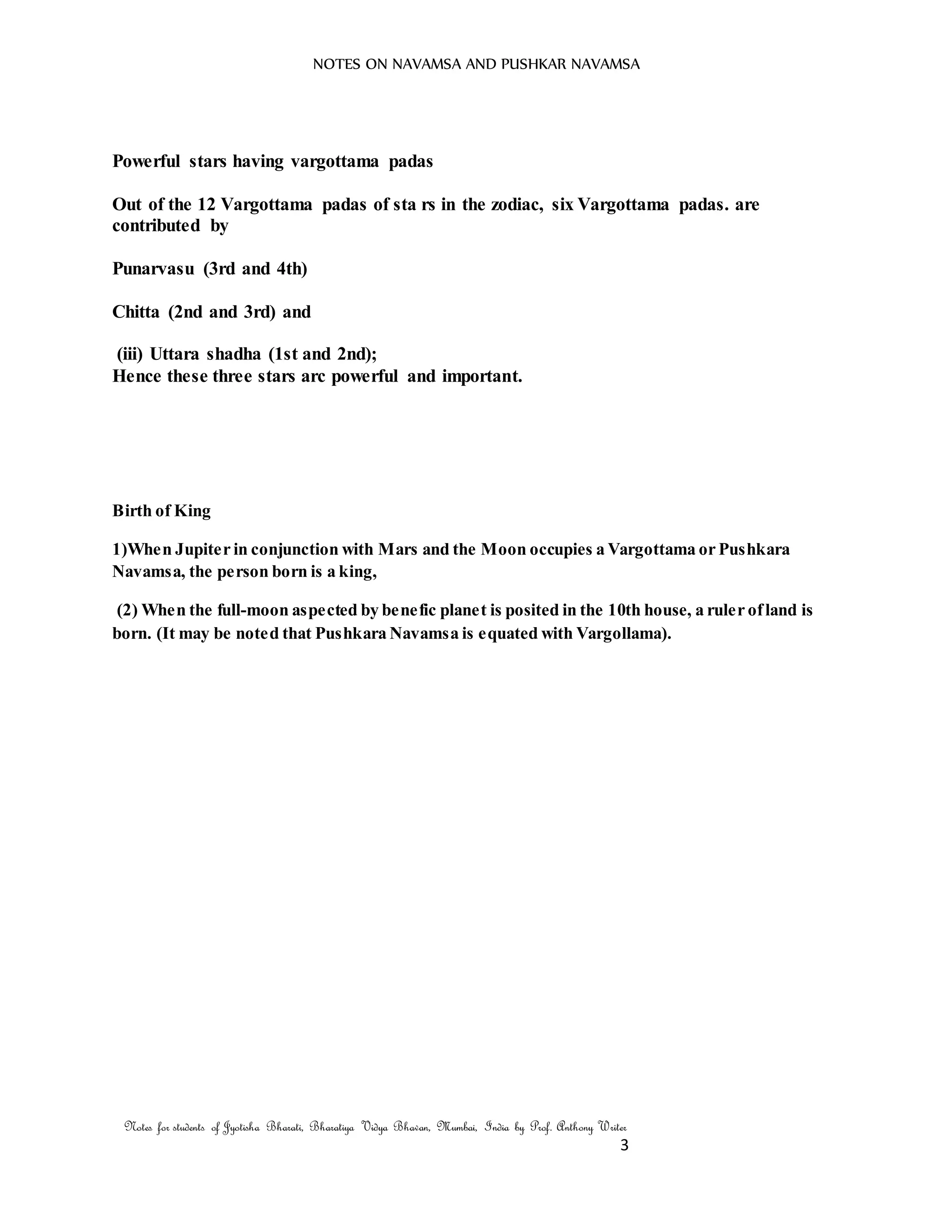 NOTES ON NAVAMSA AND PUSHKAR NAVAMSA
Notes for students of Jyotisha Bharati, Bharatiya Vidya Bhavan, Mumbai, India by Prof. Anthony Writer
3
Powerful stars having vargottama padas
Out of the 12 Vargottama padas of sta rs in the zodiac, six Vargottama padas. are
contributed by
Punarvasu (3rd and 4th)
Chitta (2nd and 3rd) and
(iii) Uttara shadha (1st and 2nd);
Hence these three stars arc powerful and important.
Birth of King
1)When Jupiter in conjunction with Mars and the Moon occupies a Vargottama or Pushkara
Navamsa, the person born is a king,
(2) When the full-moon aspected by benefic planet is posited in the 10th house, a ruler ofland is
born. (It may be noted that Pushkara Navamsa is equated with Vargollama).
 