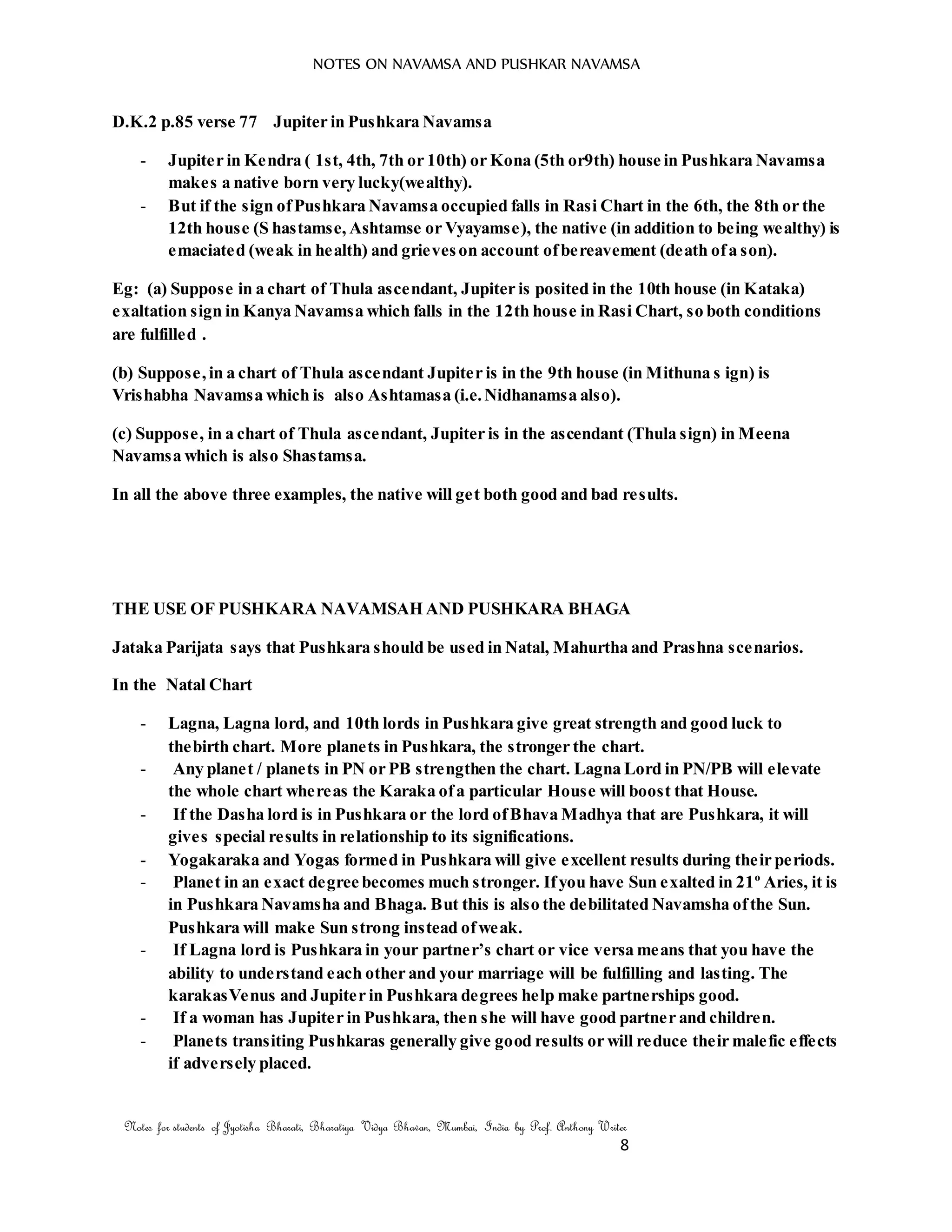 NOTES ON NAVAMSA AND PUSHKAR NAVAMSA
Notes for students of Jyotisha Bharati, Bharatiya Vidya Bhavan, Mumbai, India by Prof. Anthony Writer
8
D.K.2 p.85 verse 77 Jupiter in Pushkara Navamsa
- Jupiter in Kendra ( 1st, 4th, 7th or 10th) or Kona (5th or9th) house in Pushkara Navamsa
makes a native born very lucky(wealthy).
- But if the sign ofPushkara Navamsa occupied falls in Rasi Chart in the 6th, the 8th or the
12th house (S hastamse, Ashtamse or Vyayamse), the native (in addition to being wealthy) is
emaciated (weak in health) and grieveson account ofbereavement (death ofa son).
Eg: (a) Suppose in a chart of Thula ascendant, Jupiter is posited in the 10th house (in Kataka)
exaltation sign in Kanya Navamsa which falls in the 12th house in Rasi Chart, so both conditions
are fulfilled .
(b) Suppose,in a chart of Thula ascendant Jupiter is in the 9th house (in Mithuna s ign) is
Vrishabha Navamsa which is also Ashtamasa (i.e.Nidhanamsa also).
(c) Suppose, in a chart of Thula ascendant, Jupiter is in the ascendant (Thula sign) in Meena
Navamsa which is also Shastamsa.
In all the above three examples, the native will get both good and bad results.
THE USE OF PUSHKARA NAVAMSAH AND PUSHKARA BHAGA
Jataka Parijata says that Pushkara should be used in Natal, Mahurtha and Prashna scenarios.
In the Natal Chart
- Lagna, Lagna lord, and 10th lords in Pushkara give great strength and good luck to
thebirth chart. More planets in Pushkara, the stronger the chart.
- Any planet / planets in PN or PB strengthen the chart. Lagna Lord in PN/PB will elevate
the whole chart whereas the Karaka ofa particular House will boost that House.
- If the Dasha lord is in Pushkara or the lord ofBhava Madhya that are Pushkara, it will
gives special results in relationship to its significations.
- Yogakaraka and Yogas formed in Pushkara will give excellent results during their periods.
- Planet in an exact degree becomes much stronger. Ifyou have Sun exalted in 21º Aries, it is
in Pushkara Navamsha and Bhaga. But this is also the debilitated Navamsha ofthe Sun.
Pushkara will make Sun strong instead ofweak.
- If Lagna lord is Pushkara in your partner’s chart or vice versa means that you have the
ability to understand each other and your marriage will be fulfilling and lasting. The
karakasVenus and Jupiter in Pushkara degrees help make partnerships good.
- If a woman has Jupiter in Pushkara, then she will have good partner and children.
- Planets transiting Pushkaras generally give good results or will reduce their malefic effects
if adversely placed.
 