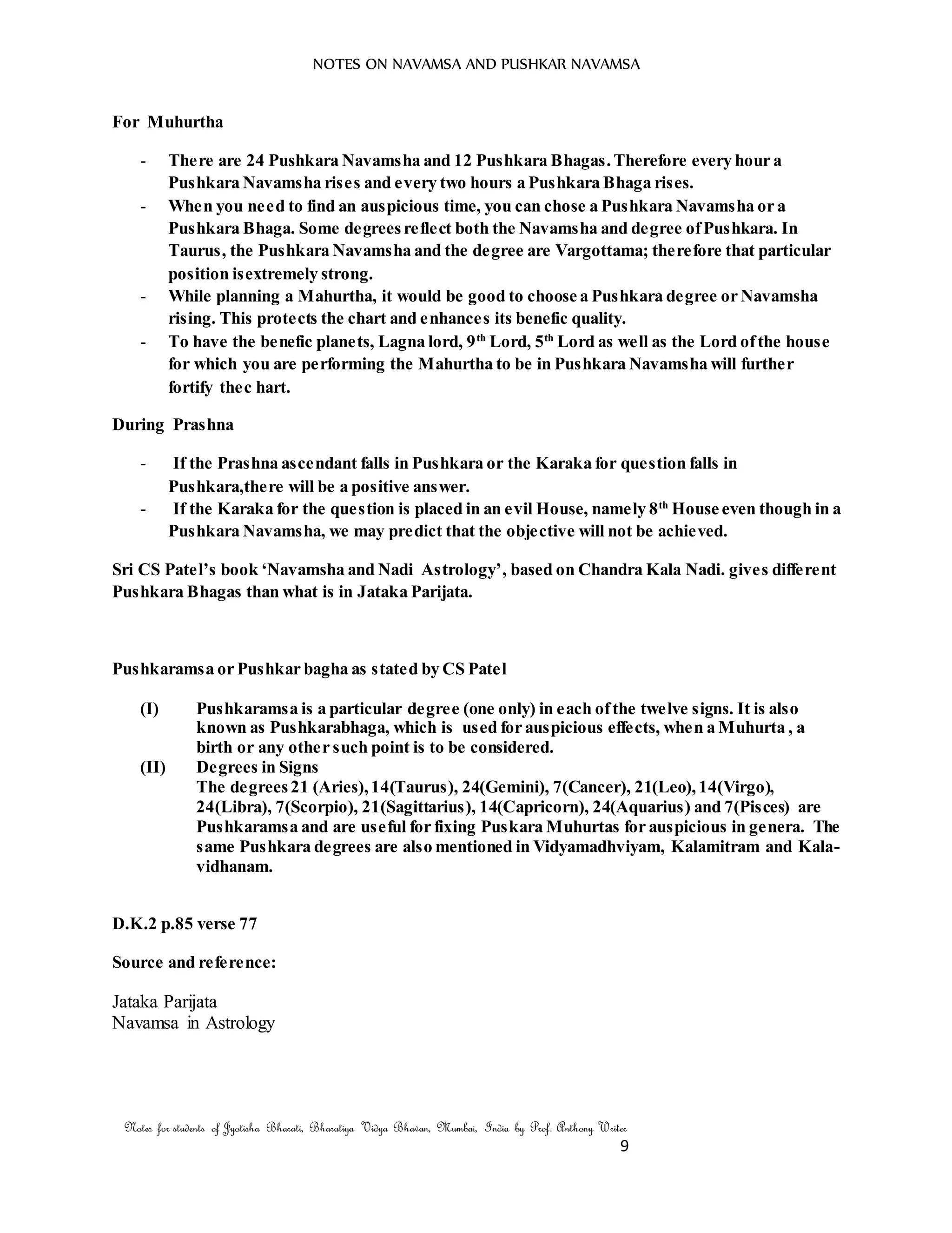 NOTES ON NAVAMSA AND PUSHKAR NAVAMSA
Notes for students of Jyotisha Bharati, Bharatiya Vidya Bhavan, Mumbai, India by Prof. Anthony Writer
9
For Muhurtha
- There are 24 Pushkara Navamsha and 12 Pushkara Bhagas.Therefore every hour a
Pushkara Navamsha rises and every two hours a Pushkara Bhaga rises.
- When you need to find an auspicious time, you can chose a Pushkara Navamsha or a
Pushkara Bhaga. Some degreesreflect both the Navamsha and degree ofPushkara. In
Taurus, the Pushkara Navamsha and the degree are Vargottama; therefore that particular
position isextremely strong.
- While planning a Mahurtha, it would be good to choose a Pushkara degree or Navamsha
rising. This protects the chart and enhances its benefic quality.
- To have the benefic planets, Lagna lord, 9th
Lord, 5th
Lord as well as the Lord ofthe house
for which you are performing the Mahurtha to be in Pushkara Navamsha will further
fortify thec hart.
During Prashna
- If the Prashna ascendant falls in Pushkara or the Karaka for question falls in
Pushkara,there will be a positive answer.
- If the Karaka for the question is placed in an evil House, namely 8th
House even though in a
Pushkara Navamsha, we may predict that the objective will not be achieved.
Sri CS Patel’s book ‘Navamsha and Nadi Astrology’, based on Chandra Kala Nadi. gives different
Pushkara Bhagas than what is in Jataka Parijata.
Pushkaramsa or Pushkar bagha as stated by CS Patel
(I) Pushkaramsa is a particular degree (one only) in each ofthe twelve signs. It is also
known as Pushkarabhaga, which is used for auspicious effects, when a Muhurta , a
birth or any other such point is to be considered.
(II) Degrees in Signs
The degrees21 (Aries),14(Taurus), 24(Gemini), 7(Cancer), 21(Leo),14(Virgo),
24(Libra), 7(Scorpio), 21(Sagittarius), 14(Capricorn), 24(Aquarius) and 7(Pisces) are
Pushkaramsa and are useful for fixing Puskara Muhurtas for auspicious in genera. The
same Pushkara degrees are also mentioned in Vidyamadhviyam, Kalamitram and Kala-
vidhanam.
D.K.2 p.85 verse 77
Source and reference:
Jataka Parijata
Navamsa in Astrology
 