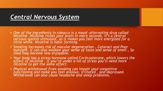 Central Nervous System
• One of the Ingredients in tobacco is a mood –alternating drug called
Nicotine .Nicotine riches your brain in mere seconds. It’s a central
nervous system stimulant, so it makes you feel more energized for a
little while. Nicotine is habit forming.
• Smoking increases risk of macular degeneration , Cataract and Poor
eyesight. It can also weaken your sense of taste and sense of smell , So
food may become less enjoyable.
• Your body has a stress hormone called Corticosterone, which lowers the
effect of nicotine . If you’re under a lot of stress you’ll need more
nicotine to get the same effect.
• Physical withdrawal from smoking can impair your congnitive
functioning and make you feel anxious, irritated , and depressed.
Withdrawal can also cause headache and sleep problems.
 