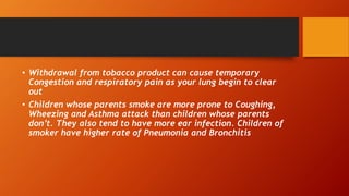 • Withdrawal from tobacco product can cause temporary
Congestion and respiratory pain as your lung begin to clear
out
• Children whose parents smoke are more prone to Coughing,
Wheezing and Asthma attack than children whose parents
don’t. They also tend to have more ear infection. Children of
smoker have higher rate of Pneumonia and Bronchitis
 