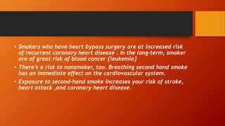 • Smokers who have heart bypass surgery are at increased risk
of recurrent coronary heart disease . In the long-term, smoker
are of great risk of blood cancer {leukemia}
• There’s a risk to nonsmoker, too. Breathing second hand smoke
has an immediate effect on the cardiovascular system.
• Exposure to second-hand smoke increases your risk of stroke,
heart attack ,and coronary heart disease.
 