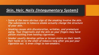 Skin, Hair, Nails {Integumentary System}
• Some of the more obvious sign of the smoking involve the skin.
The substances in tobacco smoke actually change the structure
of your skin.
• Smoking causes skin discoloration, wrinkles, and premature
aging. Your fingernails and the skin on your fingers may have
yellow staining from holding cigarettes.
• Smoker usually develop yellow or brown stains on their teeth.
Hair holds on to the smell of tobacco long after you put your
cigarette out. it even clings to non-smokers.
 